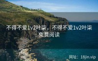 不得不爱1v2叶柒，不得不爱1v2叶柒免费阅读