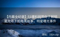 【内幕全纪录】51爆料网带你了解明星光环下的暗黑故事，明星曝光事件