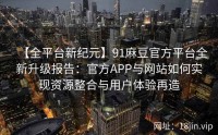 【全平台新纪元】91麻豆官方平台全新升级报告：官方APP与网站如何实现资源整合与用户体验再造