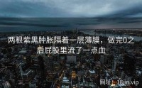 两根紫黑肿胀隔着一层薄膜，做完0之后屁股里流了一点血