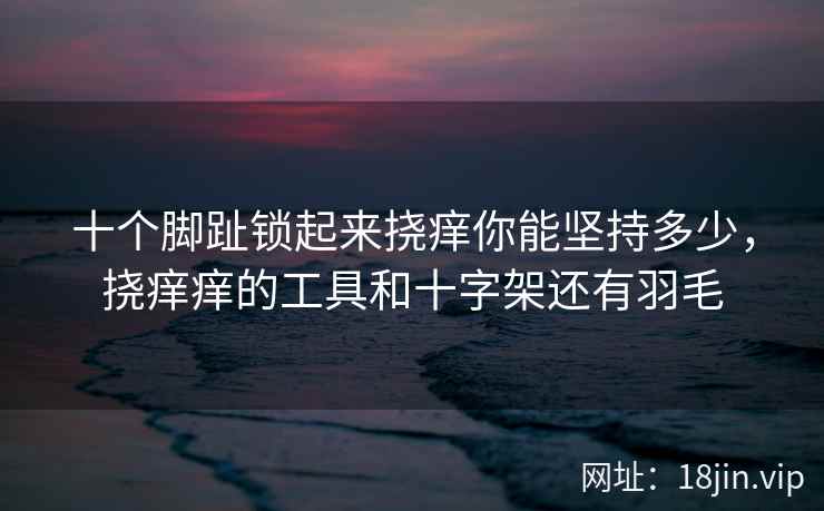 十个脚趾锁起来挠痒你能坚持多少，挠痒痒的工具和十字架还有羽毛