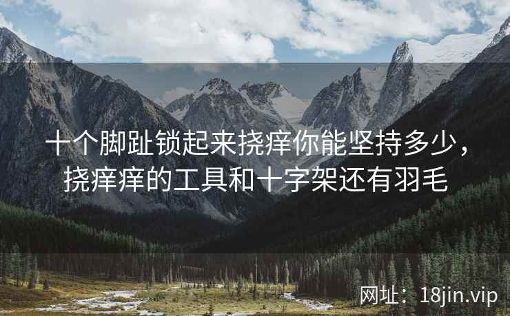 十个脚趾锁起来挠痒你能坚持多少，挠痒痒的工具和十字架还有羽毛
