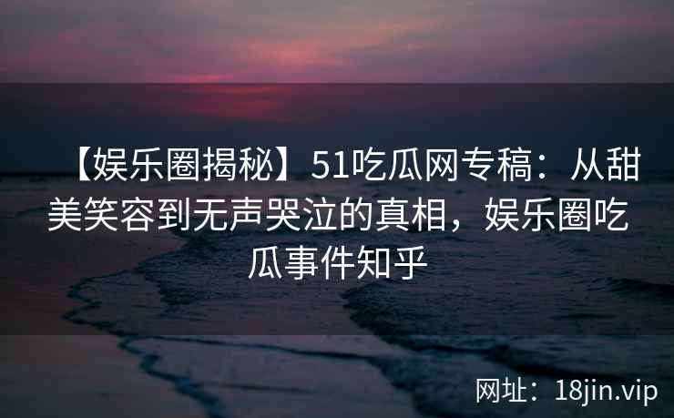 【娱乐圈揭秘】51吃瓜网专稿：从甜美笑容到无声哭泣的真相，娱乐圈吃瓜事件知乎