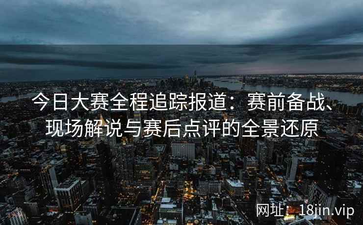 今日大赛全程追踪报道：赛前备战、现场解说与赛后点评的全景还原