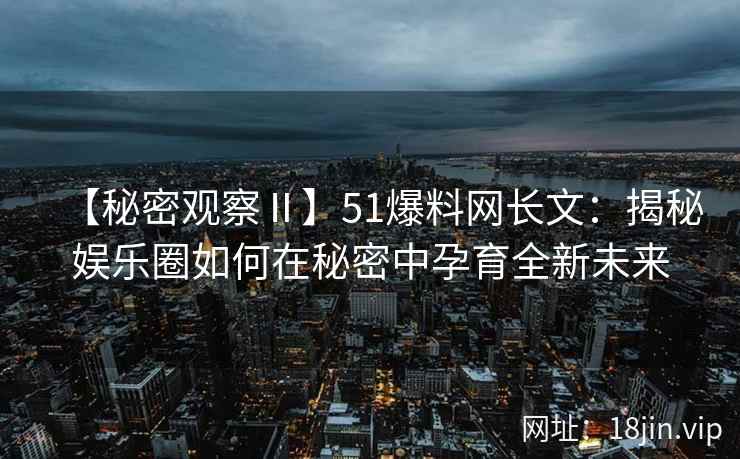【秘密观察Ⅱ】51爆料网长文：揭秘娱乐圈如何在秘密中孕育全新未来