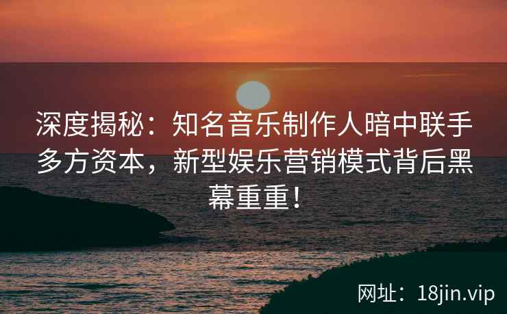 深度揭秘：知名音乐制作人暗中联手多方资本，新型娱乐营销模式背后黑幕重重！