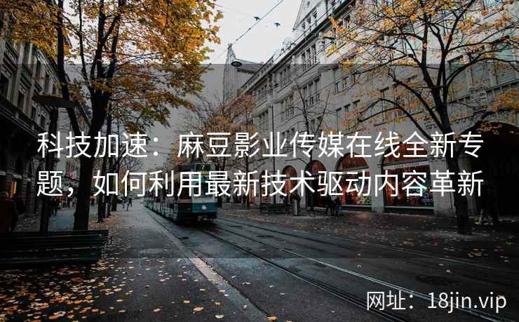 科技加速：麻豆影业传媒在线全新专题，如何利用最新技术驱动内容革新