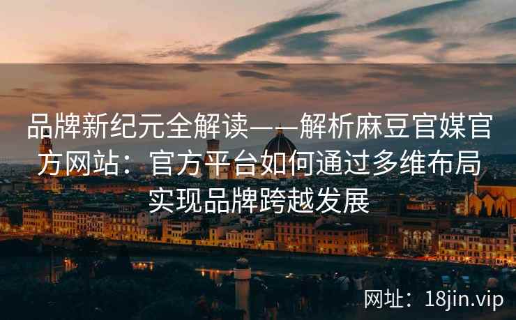 品牌新纪元全解读——解析麻豆官媒官方网站：官方平台如何通过多维布局实现品牌跨越发展