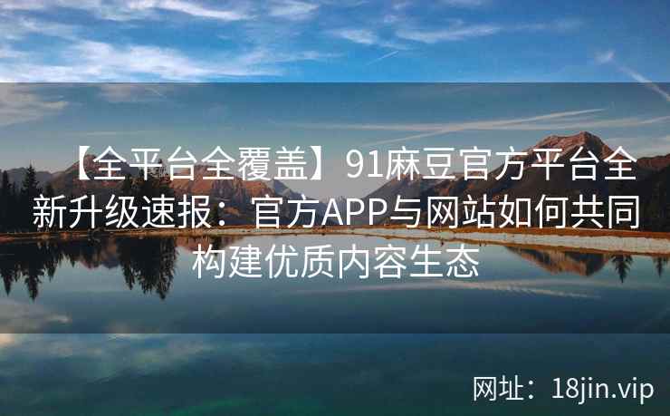 【全平台全覆盖】91麻豆官方平台全新升级速报：官方APP与网站如何共同构建优质内容生态