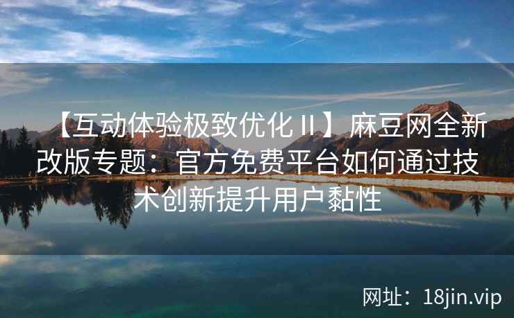 【互动体验极致优化Ⅱ】麻豆网全新改版专题：官方免费平台如何通过技术创新提升用户黏性