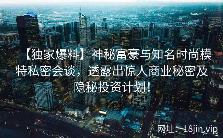 【独家爆料】神秘富豪与知名时尚模特私密会谈，透露出惊人商业秘密及隐秘投资计划！